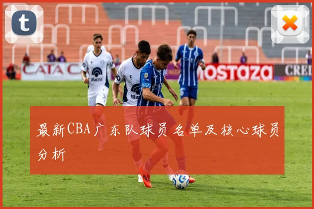 最新CBA广东队球员名单及核心球员分析