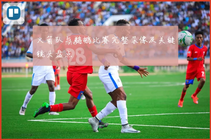 火箭队与鹈鹕比赛完整录像及关键镜头盘点