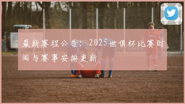 最新赛程公告：2025世俱杯比赛时间与赛事安排更新