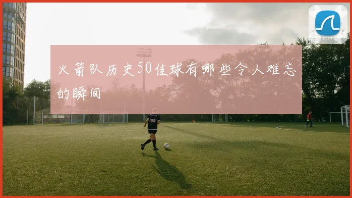 火箭队历史50佳球有哪些令人难忘的瞬间